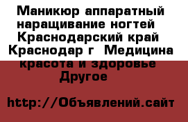 Маникюр аппаратный наращивание ногтей - Краснодарский край, Краснодар г. Медицина, красота и здоровье » Другое   